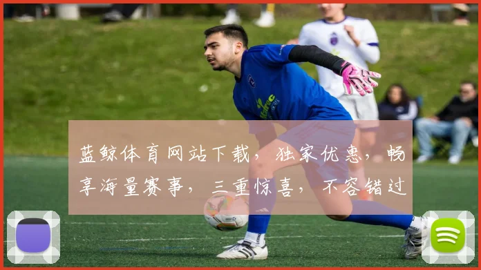 蓝鲸体育网站下载，独家优惠，畅享海量赛事，三重惊喜，不容错过