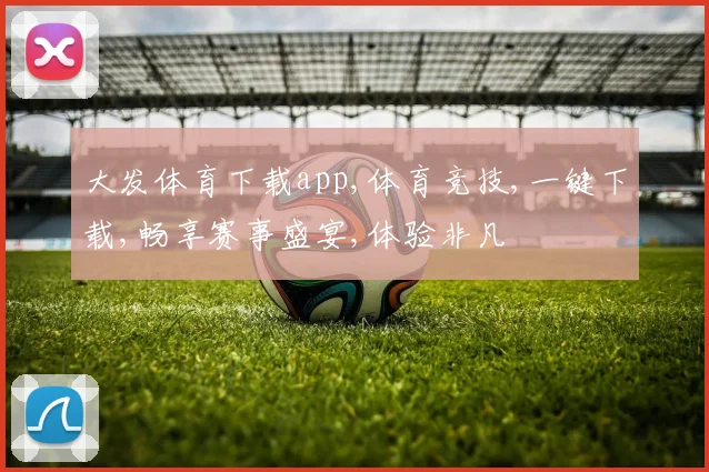 大发体育下载app,体育竞技,一键下载,畅享赛事盛宴,体验非凡
