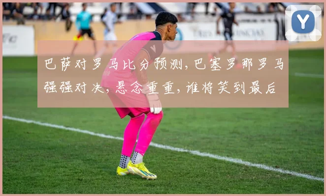 巴萨对罗马比分预测,巴塞罗那罗马强强对决,悬念重重,谁将笑到最后