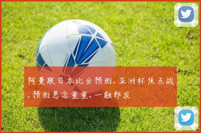 阿曼跟日本比分预测,亚洲杯焦点战,预测悬念重重,一触即发