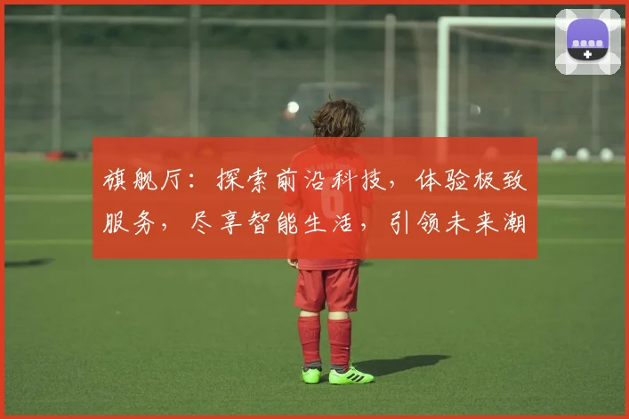旗舰厅：探索前沿科技，体验极致服务，尽享智能生活，引领未来潮流，三重惊喜等你来